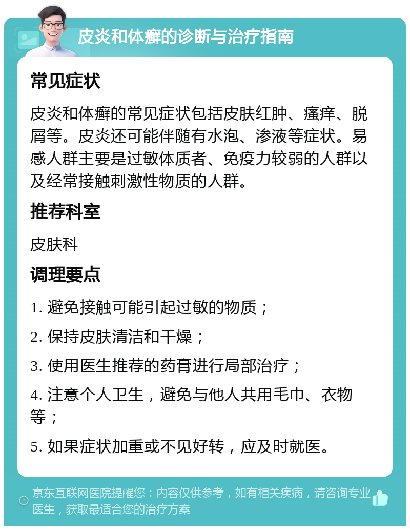 皮炎和体癣的诊断与治疗指南 常见症状 皮炎和体癣的常见症状包括皮肤红肿、瘙痒、脱屑等。皮炎还可能伴随有水泡、渗液等症状。易感人群主要是过敏体质者、免疫力较弱的人群以及经常接触刺激性物质的人群。 推荐科室 皮肤科 调理要点 1. 避免接触可能引起过敏的物质； 2. 保持皮肤清洁和干燥； 3. 使用医生推荐的药膏进行局部治疗； 4. 注意个人卫生，避免与他人共用毛巾、衣物等； 5. 如果症状加重或不见好转，应及时就医。