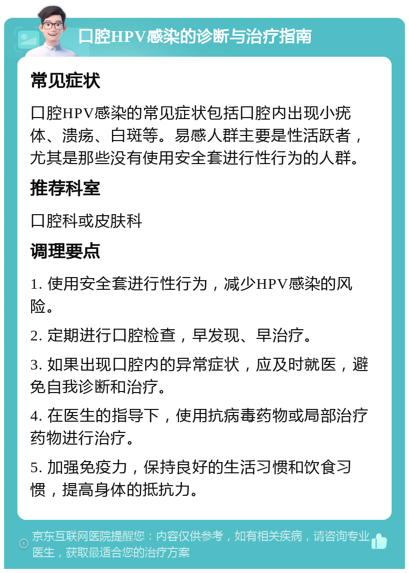 口腔HPV感染的诊断与治疗指南 常见症状 口腔HPV感染的常见症状包括口腔内出现小疣体、溃疡、白斑等。易感人群主要是性活跃者，尤其是那些没有使用安全套进行性行为的人群。 推荐科室 口腔科或皮肤科 调理要点 1. 使用安全套进行性行为，减少HPV感染的风险。 2. 定期进行口腔检查，早发现、早治疗。 3. 如果出现口腔内的异常症状，应及时就医，避免自我诊断和治疗。 4. 在医生的指导下，使用抗病毒药物或局部治疗药物进行治疗。 5. 加强免疫力，保持良好的生活习惯和饮食习惯，提高身体的抵抗力。