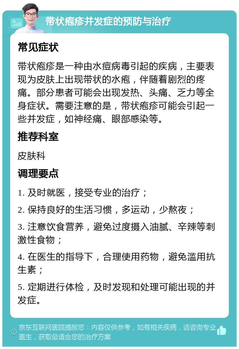 带状疱疹并发症的预防与治疗 常见症状 带状疱疹是一种由水痘病毒引起的疾病，主要表现为皮肤上出现带状的水疱，伴随着剧烈的疼痛。部分患者可能会出现发热、头痛、乏力等全身症状。需要注意的是，带状疱疹可能会引起一些并发症，如神经痛、眼部感染等。 推荐科室 皮肤科 调理要点 1. 及时就医，接受专业的治疗； 2. 保持良好的生活习惯，多运动，少熬夜； 3. 注意饮食营养，避免过度摄入油腻、辛辣等刺激性食物； 4. 在医生的指导下，合理使用药物，避免滥用抗生素； 5. 定期进行体检，及时发现和处理可能出现的并发症。