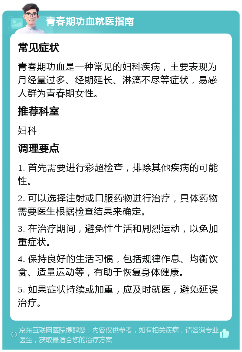 青春期功血就医指南 常见症状 青春期功血是一种常见的妇科疾病，主要表现为月经量过多、经期延长、淋漓不尽等症状，易感人群为青春期女性。 推荐科室 妇科 调理要点 1. 首先需要进行彩超检查，排除其他疾病的可能性。 2. 可以选择注射或口服药物进行治疗，具体药物需要医生根据检查结果来确定。 3. 在治疗期间，避免性生活和剧烈运动，以免加重症状。 4. 保持良好的生活习惯，包括规律作息、均衡饮食、适量运动等，有助于恢复身体健康。 5. 如果症状持续或加重，应及时就医，避免延误治疗。