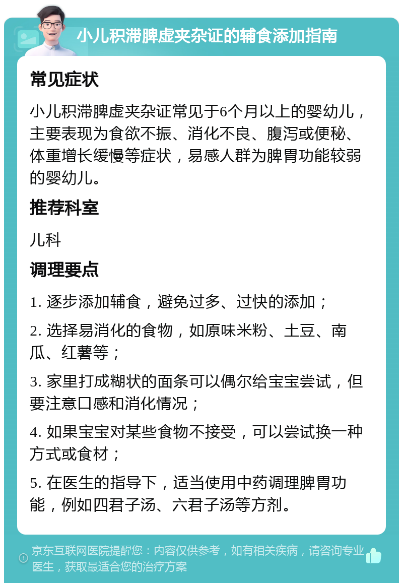 小儿积滞脾虚夹杂证的辅食添加指南 常见症状 小儿积滞脾虚夹杂证常见于6个月以上的婴幼儿，主要表现为食欲不振、消化不良、腹泻或便秘、体重增长缓慢等症状，易感人群为脾胃功能较弱的婴幼儿。 推荐科室 儿科 调理要点 1. 逐步添加辅食，避免过多、过快的添加； 2. 选择易消化的食物，如原味米粉、土豆、南瓜、红薯等； 3. 家里打成糊状的面条可以偶尔给宝宝尝试，但要注意口感和消化情况； 4. 如果宝宝对某些食物不接受，可以尝试换一种方式或食材； 5. 在医生的指导下，适当使用中药调理脾胃功能，例如四君子汤、六君子汤等方剂。