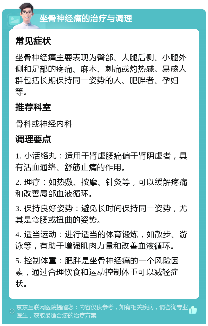 坐骨神经痛的治疗与调理 常见症状 坐骨神经痛主要表现为臀部、大腿后侧、小腿外侧和足部的疼痛、麻木、刺痛或灼热感。易感人群包括长期保持同一姿势的人、肥胖者、孕妇等。 推荐科室 骨科或神经内科 调理要点 1. 小活络丸：适用于肾虚腰痛偏于肾阴虚者，具有活血通络、舒筋止痛的作用。 2. 理疗：如热敷、按摩、针灸等，可以缓解疼痛和改善局部血液循环。 3. 保持良好姿势：避免长时间保持同一姿势，尤其是弯腰或扭曲的姿势。 4. 适当运动：进行适当的体育锻炼，如散步、游泳等，有助于增强肌肉力量和改善血液循环。 5. 控制体重：肥胖是坐骨神经痛的一个风险因素，通过合理饮食和运动控制体重可以减轻症状。