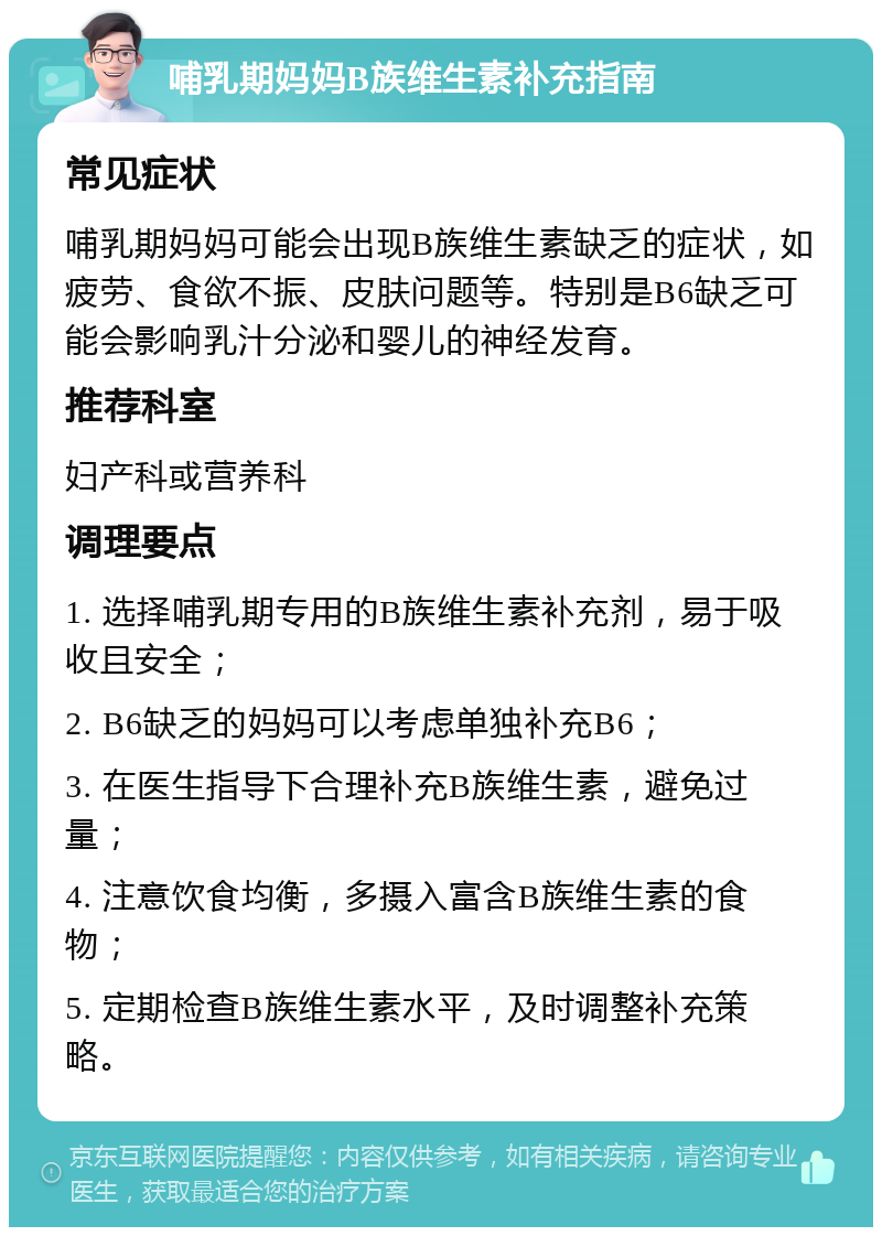 哺乳期妈妈B族维生素补充指南 常见症状 哺乳期妈妈可能会出现B族维生素缺乏的症状，如疲劳、食欲不振、皮肤问题等。特别是B6缺乏可能会影响乳汁分泌和婴儿的神经发育。 推荐科室 妇产科或营养科 调理要点 1. 选择哺乳期专用的B族维生素补充剂，易于吸收且安全； 2. B6缺乏的妈妈可以考虑单独补充B6； 3. 在医生指导下合理补充B族维生素，避免过量； 4. 注意饮食均衡，多摄入富含B族维生素的食物； 5. 定期检查B族维生素水平，及时调整补充策略。