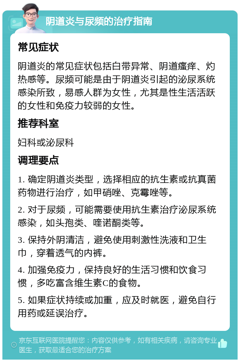 阴道炎与尿频的治疗指南 常见症状 阴道炎的常见症状包括白带异常、阴道瘙痒、灼热感等。尿频可能是由于阴道炎引起的泌尿系统感染所致，易感人群为女性，尤其是性生活活跃的女性和免疫力较弱的女性。 推荐科室 妇科或泌尿科 调理要点 1. 确定阴道炎类型，选择相应的抗生素或抗真菌药物进行治疗，如甲硝唑、克霉唑等。 2. 对于尿频，可能需要使用抗生素治疗泌尿系统感染，如头孢类、喹诺酮类等。 3. 保持外阴清洁，避免使用刺激性洗液和卫生巾，穿着透气的内裤。 4. 加强免疫力，保持良好的生活习惯和饮食习惯，多吃富含维生素C的食物。 5. 如果症状持续或加重，应及时就医，避免自行用药或延误治疗。