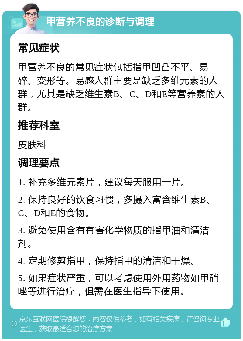 甲营养不良的诊断与调理 常见症状 甲营养不良的常见症状包括指甲凹凸不平、易碎、变形等。易感人群主要是缺乏多维元素的人群，尤其是缺乏维生素B、C、D和E等营养素的人群。 推荐科室 皮肤科 调理要点 1. 补充多维元素片，建议每天服用一片。 2. 保持良好的饮食习惯，多摄入富含维生素B、C、D和E的食物。 3. 避免使用含有有害化学物质的指甲油和清洁剂。 4. 定期修剪指甲，保持指甲的清洁和干燥。 5. 如果症状严重，可以考虑使用外用药物如甲硝唑等进行治疗，但需在医生指导下使用。