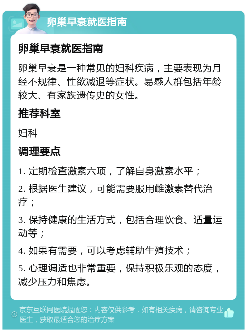 卵巢早衰就医指南 卵巢早衰就医指南 卵巢早衰是一种常见的妇科疾病，主要表现为月经不规律、性欲减退等症状。易感人群包括年龄较大、有家族遗传史的女性。 推荐科室 妇科 调理要点 1. 定期检查激素六项，了解自身激素水平； 2. 根据医生建议，可能需要服用雌激素替代治疗； 3. 保持健康的生活方式，包括合理饮食、适量运动等； 4. 如果有需要，可以考虑辅助生殖技术； 5. 心理调适也非常重要，保持积极乐观的态度，减少压力和焦虑。