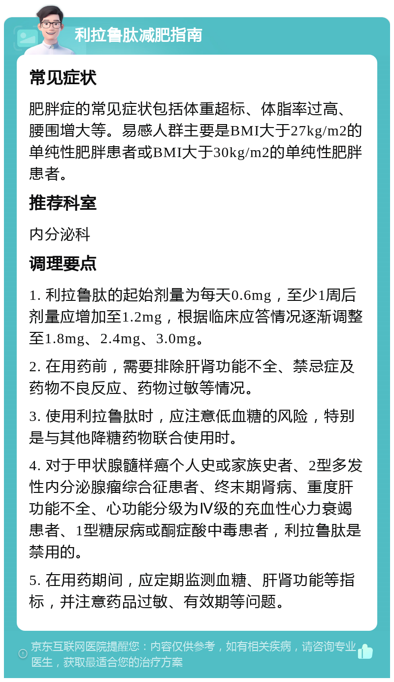 利拉鲁肽减肥指南 常见症状 肥胖症的常见症状包括体重超标、体脂率过高、腰围增大等。易感人群主要是BMI大于27kg/m2的单纯性肥胖患者或BMI大于30kg/m2的单纯性肥胖患者。 推荐科室 内分泌科 调理要点 1. 利拉鲁肽的起始剂量为每天0.6mg，至少1周后剂量应增加至1.2mg，根据临床应答情况逐渐调整至1.8mg、2.4mg、3.0mg。 2. 在用药前，需要排除肝肾功能不全、禁忌症及药物不良反应、药物过敏等情况。 3. 使用利拉鲁肽时，应注意低血糖的风险，特别是与其他降糖药物联合使用时。 4. 对于甲状腺髓样癌个人史或家族史者、2型多发性内分泌腺瘤综合征患者、终末期肾病、重度肝功能不全、心功能分级为Ⅳ级的充血性心力衰竭患者、1型糖尿病或酮症酸中毒患者，利拉鲁肽是禁用的。 5. 在用药期间，应定期监测血糖、肝肾功能等指标，并注意药品过敏、有效期等问题。