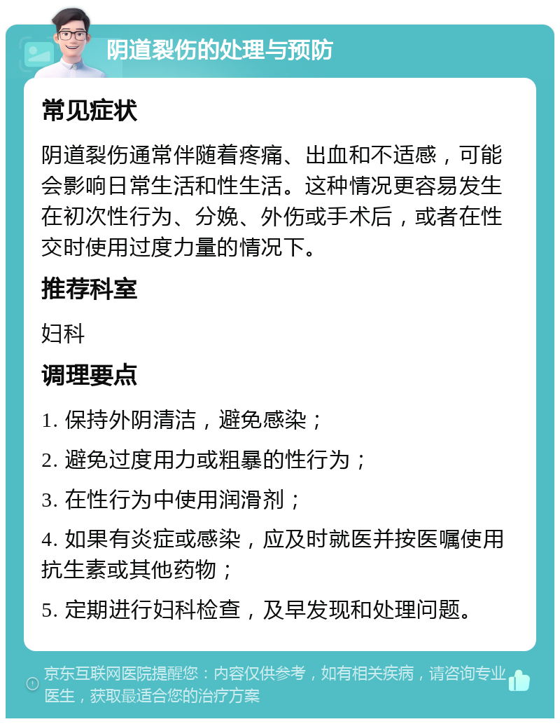 阴道裂伤的处理与预防 常见症状 阴道裂伤通常伴随着疼痛、出血和不适感，可能会影响日常生活和性生活。这种情况更容易发生在初次性行为、分娩、外伤或手术后，或者在性交时使用过度力量的情况下。 推荐科室 妇科 调理要点 1. 保持外阴清洁，避免感染； 2. 避免过度用力或粗暴的性行为； 3. 在性行为中使用润滑剂； 4. 如果有炎症或感染，应及时就医并按医嘱使用抗生素或其他药物； 5. 定期进行妇科检查，及早发现和处理问题。