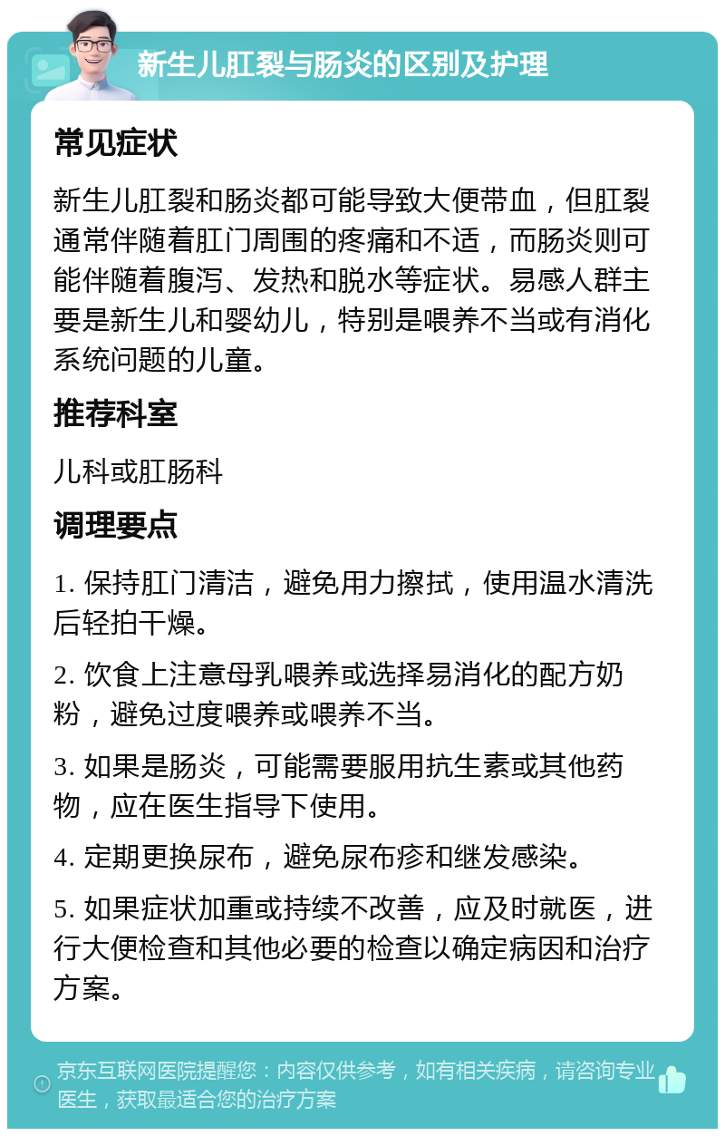 新生儿肛裂与肠炎的区别及护理 常见症状 新生儿肛裂和肠炎都可能导致大便带血，但肛裂通常伴随着肛门周围的疼痛和不适，而肠炎则可能伴随着腹泻、发热和脱水等症状。易感人群主要是新生儿和婴幼儿，特别是喂养不当或有消化系统问题的儿童。 推荐科室 儿科或肛肠科 调理要点 1. 保持肛门清洁，避免用力擦拭，使用温水清洗后轻拍干燥。 2. 饮食上注意母乳喂养或选择易消化的配方奶粉，避免过度喂养或喂养不当。 3. 如果是肠炎，可能需要服用抗生素或其他药物，应在医生指导下使用。 4. 定期更换尿布，避免尿布疹和继发感染。 5. 如果症状加重或持续不改善，应及时就医，进行大便检查和其他必要的检查以确定病因和治疗方案。