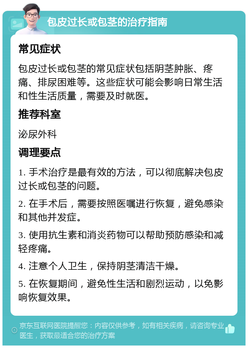 包皮过长或包茎的治疗指南 常见症状 包皮过长或包茎的常见症状包括阴茎肿胀、疼痛、排尿困难等。这些症状可能会影响日常生活和性生活质量，需要及时就医。 推荐科室 泌尿外科 调理要点 1. 手术治疗是最有效的方法，可以彻底解决包皮过长或包茎的问题。 2. 在手术后，需要按照医嘱进行恢复，避免感染和其他并发症。 3. 使用抗生素和消炎药物可以帮助预防感染和减轻疼痛。 4. 注意个人卫生，保持阴茎清洁干燥。 5. 在恢复期间，避免性生活和剧烈运动，以免影响恢复效果。