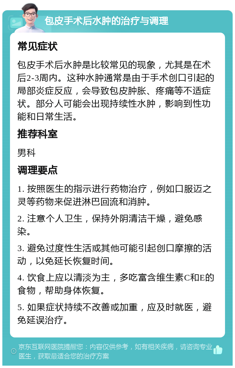 包皮手术后水肿的治疗与调理 常见症状 包皮手术后水肿是比较常见的现象，尤其是在术后2-3周内。这种水肿通常是由于手术创口引起的局部炎症反应，会导致包皮肿胀、疼痛等不适症状。部分人可能会出现持续性水肿，影响到性功能和日常生活。 推荐科室 男科 调理要点 1. 按照医生的指示进行药物治疗，例如口服迈之灵等药物来促进淋巴回流和消肿。 2. 注意个人卫生，保持外阴清洁干燥，避免感染。 3. 避免过度性生活或其他可能引起创口摩擦的活动，以免延长恢复时间。 4. 饮食上应以清淡为主，多吃富含维生素C和E的食物，帮助身体恢复。 5. 如果症状持续不改善或加重，应及时就医，避免延误治疗。