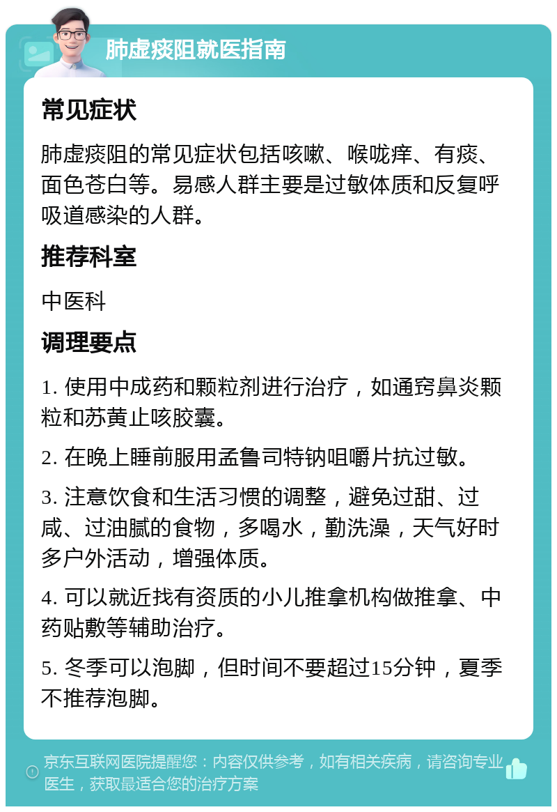 肺虚痰阻就医指南 常见症状 肺虚痰阻的常见症状包括咳嗽、喉咙痒、有痰、面色苍白等。易感人群主要是过敏体质和反复呼吸道感染的人群。 推荐科室 中医科 调理要点 1. 使用中成药和颗粒剂进行治疗，如通窍鼻炎颗粒和苏黄止咳胶囊。 2. 在晚上睡前服用孟鲁司特钠咀嚼片抗过敏。 3. 注意饮食和生活习惯的调整，避免过甜、过咸、过油腻的食物，多喝水，勤洗澡，天气好时多户外活动，增强体质。 4. 可以就近找有资质的小儿推拿机构做推拿、中药贴敷等辅助治疗。 5. 冬季可以泡脚，但时间不要超过15分钟，夏季不推荐泡脚。