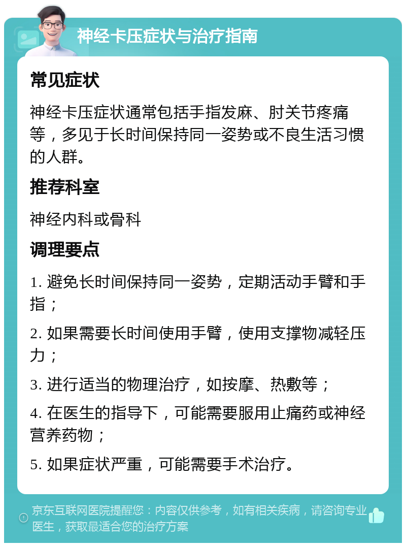 神经卡压症状与治疗指南 常见症状 神经卡压症状通常包括手指发麻、肘关节疼痛等，多见于长时间保持同一姿势或不良生活习惯的人群。 推荐科室 神经内科或骨科 调理要点 1. 避免长时间保持同一姿势，定期活动手臂和手指； 2. 如果需要长时间使用手臂，使用支撑物减轻压力； 3. 进行适当的物理治疗，如按摩、热敷等； 4. 在医生的指导下，可能需要服用止痛药或神经营养药物； 5. 如果症状严重，可能需要手术治疗。