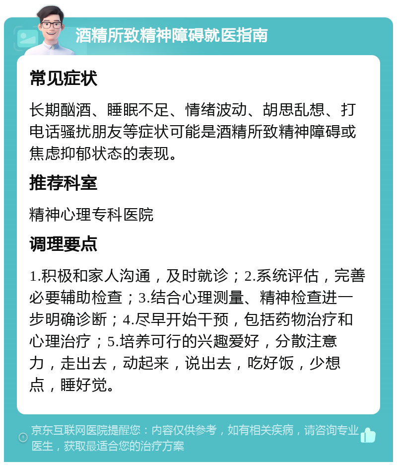 酒精所致精神障碍就医指南 常见症状 长期酗酒、睡眠不足、情绪波动、胡思乱想、打电话骚扰朋友等症状可能是酒精所致精神障碍或焦虑抑郁状态的表现。 推荐科室 精神心理专科医院 调理要点 1.积极和家人沟通，及时就诊；2.系统评估，完善必要辅助检查；3.结合心理测量、精神检查进一步明确诊断；4.尽早开始干预，包括药物治疗和心理治疗；5.培养可行的兴趣爱好，分散注意力，走出去，动起来，说出去，吃好饭，少想点，睡好觉。