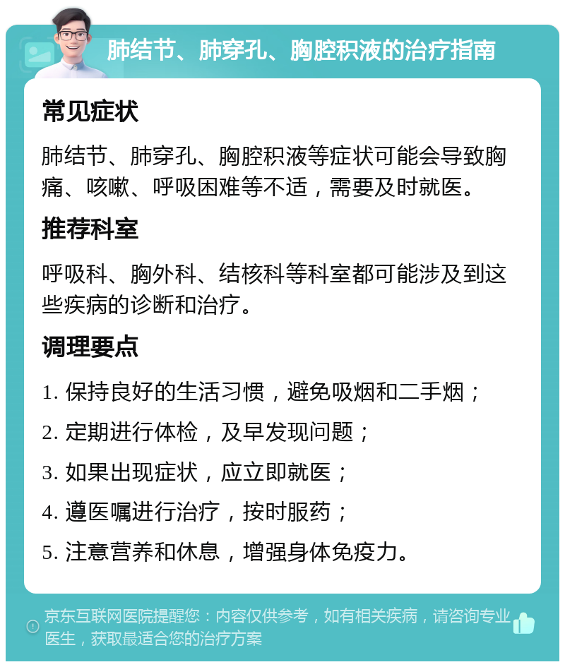 肺结节、肺穿孔、胸腔积液的治疗指南 常见症状 肺结节、肺穿孔、胸腔积液等症状可能会导致胸痛、咳嗽、呼吸困难等不适，需要及时就医。 推荐科室 呼吸科、胸外科、结核科等科室都可能涉及到这些疾病的诊断和治疗。 调理要点 1. 保持良好的生活习惯，避免吸烟和二手烟； 2. 定期进行体检，及早发现问题； 3. 如果出现症状，应立即就医； 4. 遵医嘱进行治疗，按时服药； 5. 注意营养和休息，增强身体免疫力。