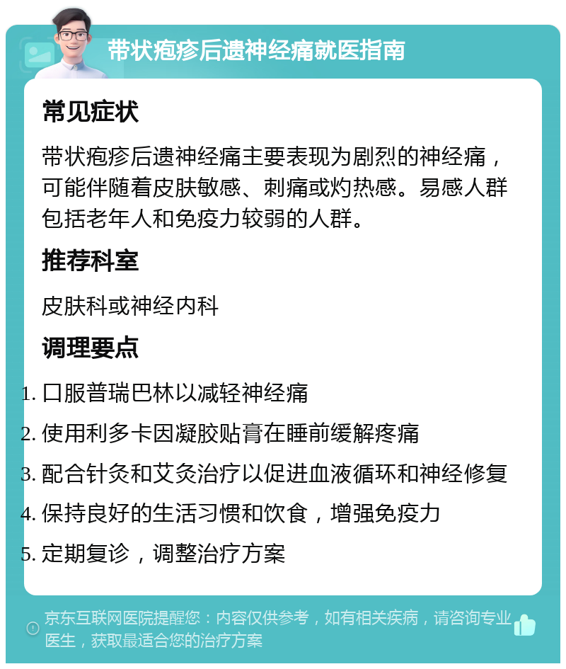 带状疱疹后遗神经痛就医指南 常见症状 带状疱疹后遗神经痛主要表现为剧烈的神经痛，可能伴随着皮肤敏感、刺痛或灼热感。易感人群包括老年人和免疫力较弱的人群。 推荐科室 皮肤科或神经内科 调理要点 口服普瑞巴林以减轻神经痛 使用利多卡因凝胶贴膏在睡前缓解疼痛 配合针灸和艾灸治疗以促进血液循环和神经修复 保持良好的生活习惯和饮食，增强免疫力 定期复诊，调整治疗方案