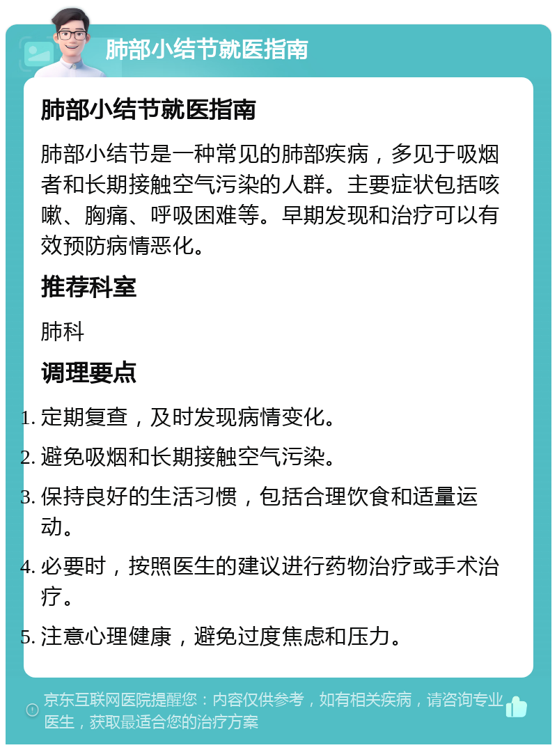 肺部小结节就医指南 肺部小结节就医指南 肺部小结节是一种常见的肺部疾病，多见于吸烟者和长期接触空气污染的人群。主要症状包括咳嗽、胸痛、呼吸困难等。早期发现和治疗可以有效预防病情恶化。 推荐科室 肺科 调理要点 定期复查，及时发现病情变化。 避免吸烟和长期接触空气污染。 保持良好的生活习惯，包括合理饮食和适量运动。 必要时，按照医生的建议进行药物治疗或手术治疗。 注意心理健康，避免过度焦虑和压力。