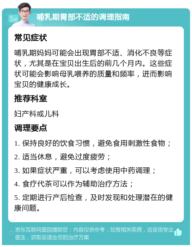 哺乳期胃部不适的调理指南 常见症状 哺乳期妈妈可能会出现胃部不适、消化不良等症状，尤其是在宝贝出生后的前几个月内。这些症状可能会影响母乳喂养的质量和频率，进而影响宝贝的健康成长。 推荐科室 妇产科或儿科 调理要点 1. 保持良好的饮食习惯，避免食用刺激性食物； 2. 适当休息，避免过度疲劳； 3. 如果症状严重，可以考虑使用中药调理； 4. 食疗代茶可以作为辅助治疗方法； 5. 定期进行产后检查，及时发现和处理潜在的健康问题。