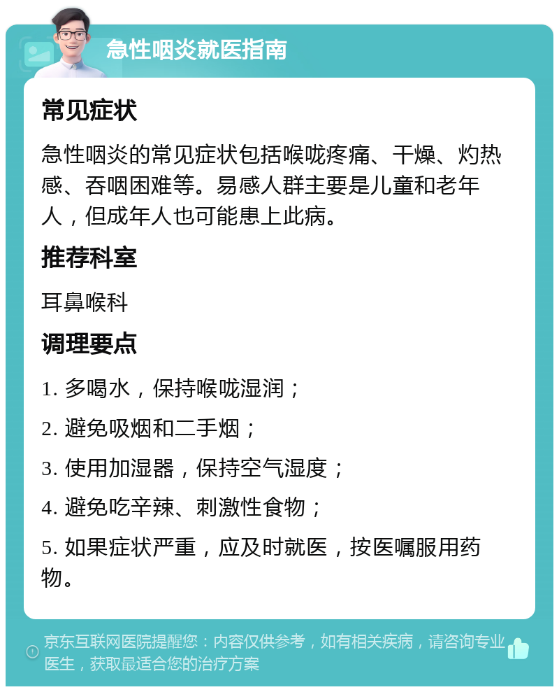 急性咽炎就医指南 常见症状 急性咽炎的常见症状包括喉咙疼痛、干燥、灼热感、吞咽困难等。易感人群主要是儿童和老年人，但成年人也可能患上此病。 推荐科室 耳鼻喉科 调理要点 1. 多喝水，保持喉咙湿润； 2. 避免吸烟和二手烟； 3. 使用加湿器，保持空气湿度； 4. 避免吃辛辣、刺激性食物； 5. 如果症状严重，应及时就医，按医嘱服用药物。