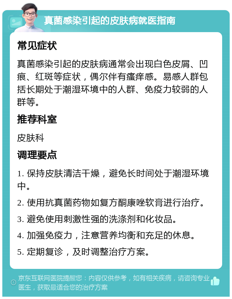 真菌感染引起的皮肤病就医指南 常见症状 真菌感染引起的皮肤病通常会出现白色皮屑、凹痕、红斑等症状，偶尔伴有瘙痒感。易感人群包括长期处于潮湿环境中的人群、免疫力较弱的人群等。 推荐科室 皮肤科 调理要点 1. 保持皮肤清洁干燥，避免长时间处于潮湿环境中。 2. 使用抗真菌药物如复方酮康唑软膏进行治疗。 3. 避免使用刺激性强的洗涤剂和化妆品。 4. 加强免疫力，注意营养均衡和充足的休息。 5. 定期复诊，及时调整治疗方案。