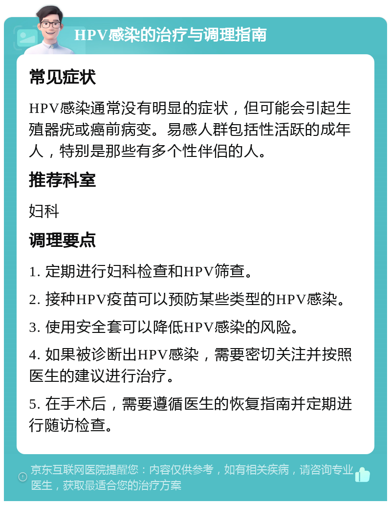 HPV感染的治疗与调理指南 常见症状 HPV感染通常没有明显的症状，但可能会引起生殖器疣或癌前病变。易感人群包括性活跃的成年人，特别是那些有多个性伴侣的人。 推荐科室 妇科 调理要点 1. 定期进行妇科检查和HPV筛查。 2. 接种HPV疫苗可以预防某些类型的HPV感染。 3. 使用安全套可以降低HPV感染的风险。 4. 如果被诊断出HPV感染，需要密切关注并按照医生的建议进行治疗。 5. 在手术后，需要遵循医生的恢复指南并定期进行随访检查。