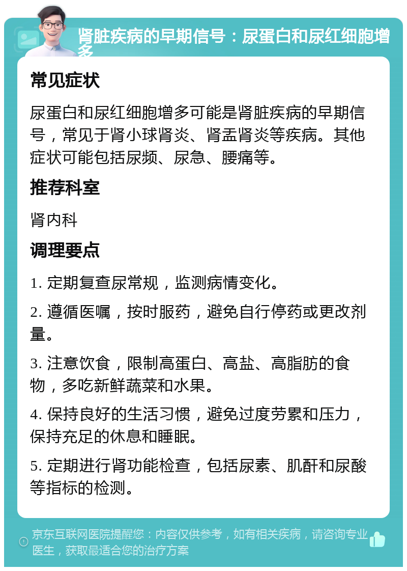 肾脏疾病的早期信号：尿蛋白和尿红细胞增多 常见症状 尿蛋白和尿红细胞增多可能是肾脏疾病的早期信号，常见于肾小球肾炎、肾盂肾炎等疾病。其他症状可能包括尿频、尿急、腰痛等。 推荐科室 肾内科 调理要点 1. 定期复查尿常规，监测病情变化。 2. 遵循医嘱，按时服药，避免自行停药或更改剂量。 3. 注意饮食，限制高蛋白、高盐、高脂肪的食物，多吃新鲜蔬菜和水果。 4. 保持良好的生活习惯，避免过度劳累和压力，保持充足的休息和睡眠。 5. 定期进行肾功能检查，包括尿素、肌酐和尿酸等指标的检测。