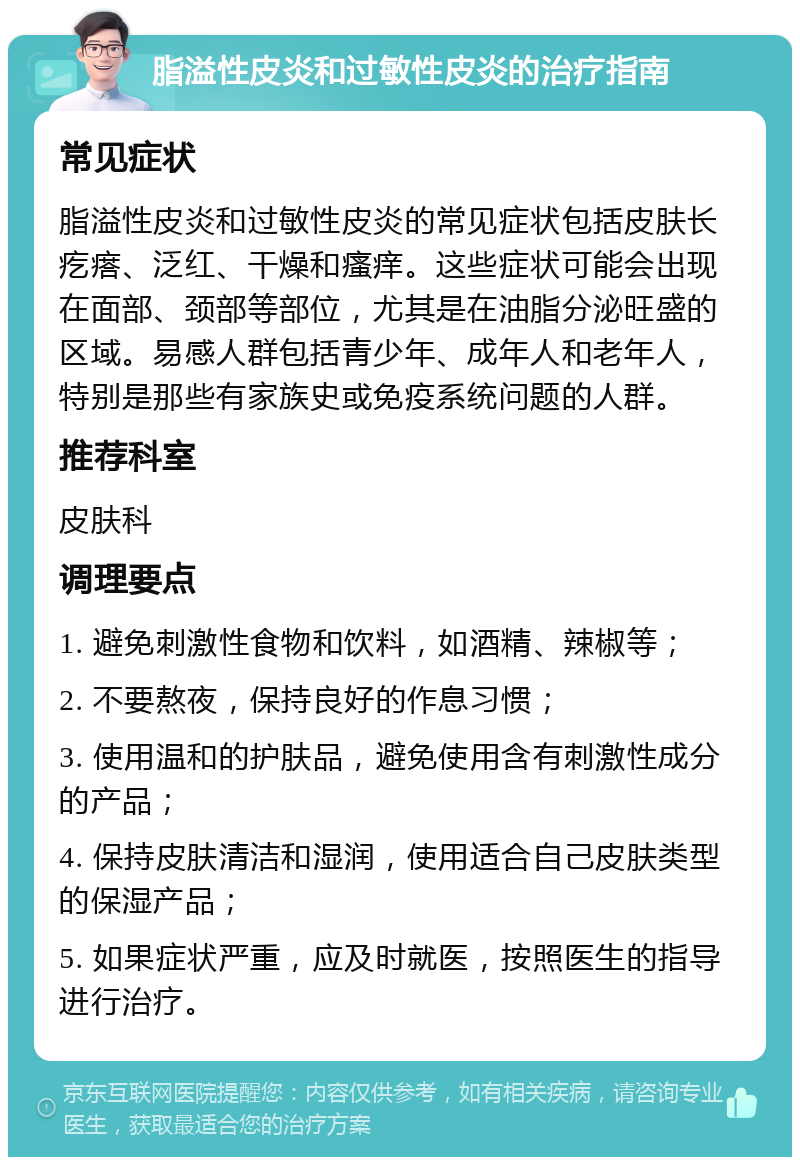 脂溢性皮炎和过敏性皮炎的治疗指南 常见症状 脂溢性皮炎和过敏性皮炎的常见症状包括皮肤长疙瘩、泛红、干燥和瘙痒。这些症状可能会出现在面部、颈部等部位，尤其是在油脂分泌旺盛的区域。易感人群包括青少年、成年人和老年人，特别是那些有家族史或免疫系统问题的人群。 推荐科室 皮肤科 调理要点 1. 避免刺激性食物和饮料，如酒精、辣椒等； 2. 不要熬夜，保持良好的作息习惯； 3. 使用温和的护肤品，避免使用含有刺激性成分的产品； 4. 保持皮肤清洁和湿润，使用适合自己皮肤类型的保湿产品； 5. 如果症状严重，应及时就医，按照医生的指导进行治疗。