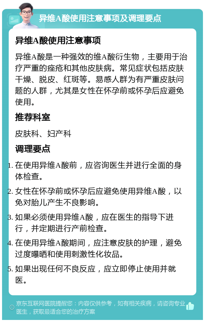 异维A酸使用注意事项及调理要点 异维A酸使用注意事项 异维A酸是一种强效的维A酸衍生物，主要用于治疗严重的痤疮和其他皮肤病。常见症状包括皮肤干燥、脱皮、红斑等。易感人群为有严重皮肤问题的人群，尤其是女性在怀孕前或怀孕后应避免使用。 推荐科室 皮肤科、妇产科 调理要点 在使用异维A酸前，应咨询医生并进行全面的身体检查。 女性在怀孕前或怀孕后应避免使用异维A酸，以免对胎儿产生不良影响。 如果必须使用异维A酸，应在医生的指导下进行，并定期进行产前检查。 在使用异维A酸期间，应注意皮肤的护理，避免过度曝晒和使用刺激性化妆品。 如果出现任何不良反应，应立即停止使用并就医。