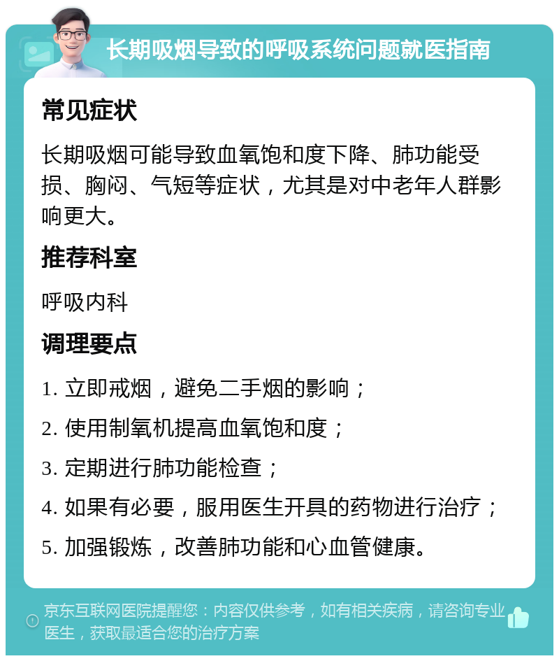 长期吸烟导致的呼吸系统问题就医指南 常见症状 长期吸烟可能导致血氧饱和度下降、肺功能受损、胸闷、气短等症状，尤其是对中老年人群影响更大。 推荐科室 呼吸内科 调理要点 1. 立即戒烟，避免二手烟的影响； 2. 使用制氧机提高血氧饱和度； 3. 定期进行肺功能检查； 4. 如果有必要，服用医生开具的药物进行治疗； 5. 加强锻炼，改善肺功能和心血管健康。