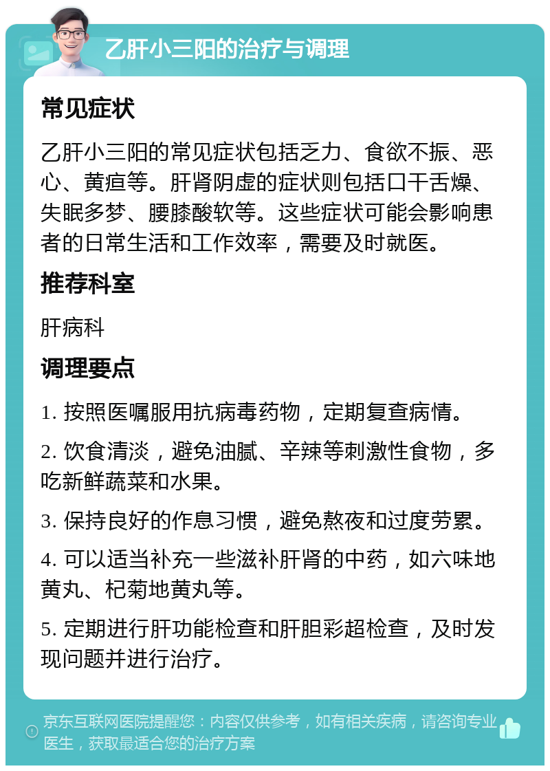 乙肝小三阳的治疗与调理 常见症状 乙肝小三阳的常见症状包括乏力、食欲不振、恶心、黄疸等。肝肾阴虚的症状则包括口干舌燥、失眠多梦、腰膝酸软等。这些症状可能会影响患者的日常生活和工作效率，需要及时就医。 推荐科室 肝病科 调理要点 1. 按照医嘱服用抗病毒药物，定期复查病情。 2. 饮食清淡，避免油腻、辛辣等刺激性食物，多吃新鲜蔬菜和水果。 3. 保持良好的作息习惯，避免熬夜和过度劳累。 4. 可以适当补充一些滋补肝肾的中药，如六味地黄丸、杞菊地黄丸等。 5. 定期进行肝功能检查和肝胆彩超检查，及时发现问题并进行治疗。