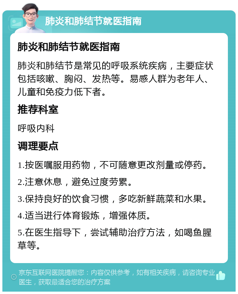 肺炎和肺结节就医指南 肺炎和肺结节就医指南 肺炎和肺结节是常见的呼吸系统疾病，主要症状包括咳嗽、胸闷、发热等。易感人群为老年人、儿童和免疫力低下者。 推荐科室 呼吸内科 调理要点 1.按医嘱服用药物，不可随意更改剂量或停药。 2.注意休息，避免过度劳累。 3.保持良好的饮食习惯，多吃新鲜蔬菜和水果。 4.适当进行体育锻炼，增强体质。 5.在医生指导下，尝试辅助治疗方法，如喝鱼腥草等。