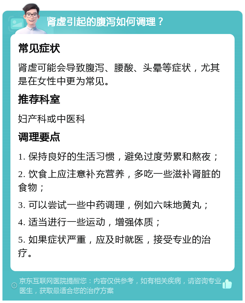 肾虚引起的腹泻如何调理？ 常见症状 肾虚可能会导致腹泻、腰酸、头晕等症状，尤其是在女性中更为常见。 推荐科室 妇产科或中医科 调理要点 1. 保持良好的生活习惯，避免过度劳累和熬夜； 2. 饮食上应注意补充营养，多吃一些滋补肾脏的食物； 3. 可以尝试一些中药调理，例如六味地黄丸； 4. 适当进行一些运动，增强体质； 5. 如果症状严重，应及时就医，接受专业的治疗。