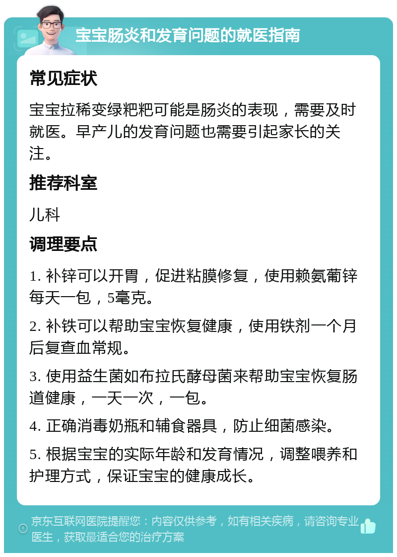 宝宝肠炎和发育问题的就医指南 常见症状 宝宝拉稀变绿粑粑可能是肠炎的表现，需要及时就医。早产儿的发育问题也需要引起家长的关注。 推荐科室 儿科 调理要点 1. 补锌可以开胃，促进粘膜修复，使用赖氨葡锌每天一包，5毫克。 2. 补铁可以帮助宝宝恢复健康，使用铁剂一个月后复查血常规。 3. 使用益生菌如布拉氏酵母菌来帮助宝宝恢复肠道健康，一天一次，一包。 4. 正确消毒奶瓶和辅食器具，防止细菌感染。 5. 根据宝宝的实际年龄和发育情况，调整喂养和护理方式，保证宝宝的健康成长。