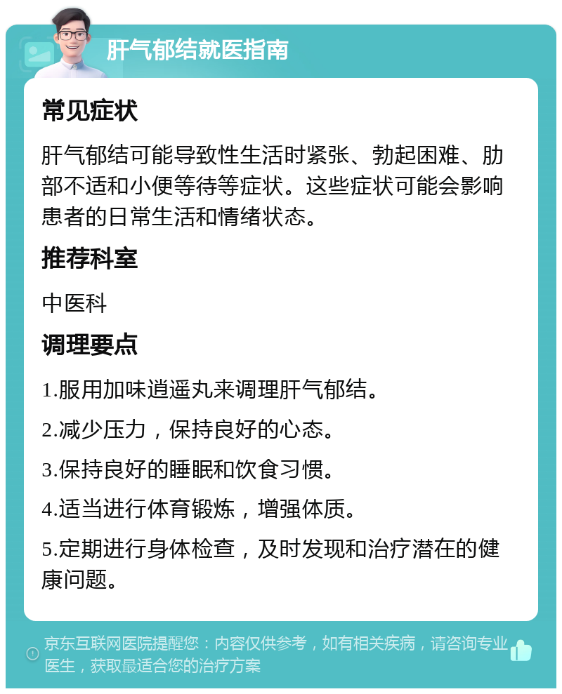 肝气郁结就医指南 常见症状 肝气郁结可能导致性生活时紧张、勃起困难、肋部不适和小便等待等症状。这些症状可能会影响患者的日常生活和情绪状态。 推荐科室 中医科 调理要点 1.服用加味逍遥丸来调理肝气郁结。 2.减少压力，保持良好的心态。 3.保持良好的睡眠和饮食习惯。 4.适当进行体育锻炼，增强体质。 5.定期进行身体检查，及时发现和治疗潜在的健康问题。