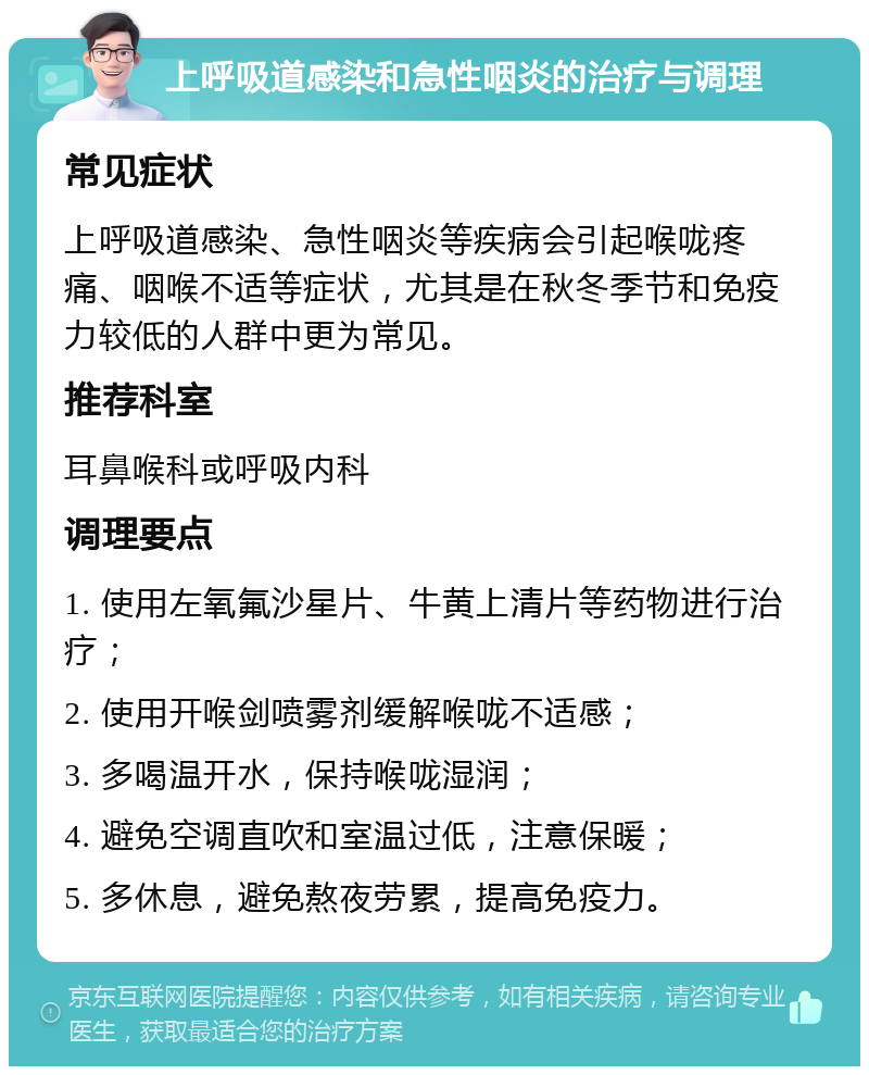 上呼吸道感染和急性咽炎的治疗与调理 常见症状 上呼吸道感染、急性咽炎等疾病会引起喉咙疼痛、咽喉不适等症状，尤其是在秋冬季节和免疫力较低的人群中更为常见。 推荐科室 耳鼻喉科或呼吸内科 调理要点 1. 使用左氧氟沙星片、牛黄上清片等药物进行治疗； 2. 使用开喉剑喷雾剂缓解喉咙不适感； 3. 多喝温开水，保持喉咙湿润； 4. 避免空调直吹和室温过低，注意保暖； 5. 多休息，避免熬夜劳累，提高免疫力。