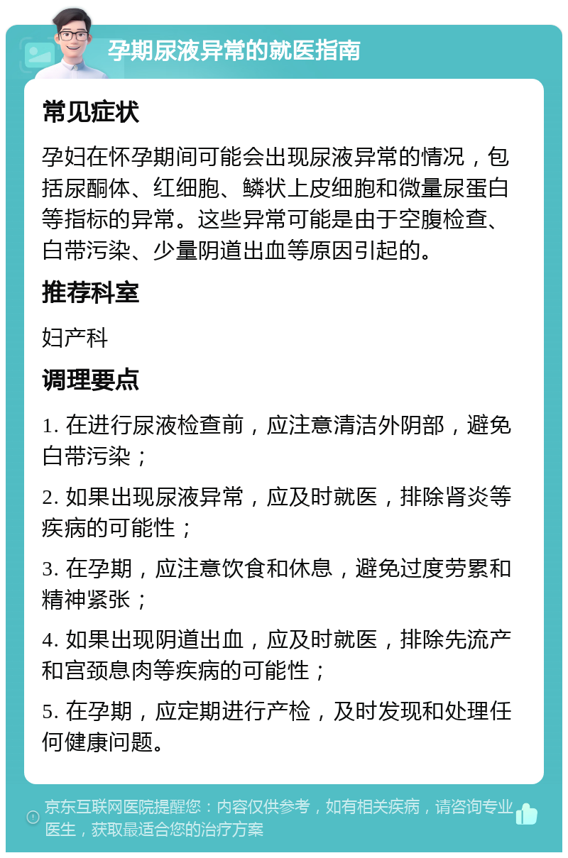 孕期尿液异常的就医指南 常见症状 孕妇在怀孕期间可能会出现尿液异常的情况，包括尿酮体、红细胞、鳞状上皮细胞和微量尿蛋白等指标的异常。这些异常可能是由于空腹检查、白带污染、少量阴道出血等原因引起的。 推荐科室 妇产科 调理要点 1. 在进行尿液检查前，应注意清洁外阴部，避免白带污染； 2. 如果出现尿液异常，应及时就医，排除肾炎等疾病的可能性； 3. 在孕期，应注意饮食和休息，避免过度劳累和精神紧张； 4. 如果出现阴道出血，应及时就医，排除先流产和宫颈息肉等疾病的可能性； 5. 在孕期，应定期进行产检，及时发现和处理任何健康问题。