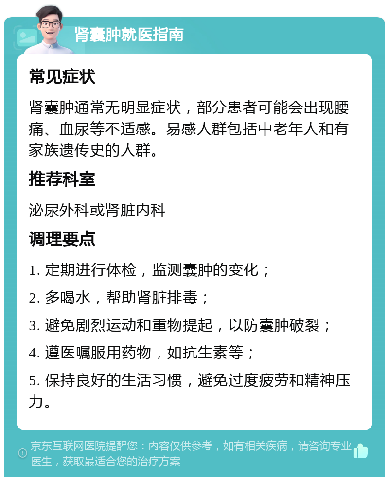 肾囊肿就医指南 常见症状 肾囊肿通常无明显症状，部分患者可能会出现腰痛、血尿等不适感。易感人群包括中老年人和有家族遗传史的人群。 推荐科室 泌尿外科或肾脏内科 调理要点 1. 定期进行体检，监测囊肿的变化； 2. 多喝水，帮助肾脏排毒； 3. 避免剧烈运动和重物提起，以防囊肿破裂； 4. 遵医嘱服用药物，如抗生素等； 5. 保持良好的生活习惯，避免过度疲劳和精神压力。