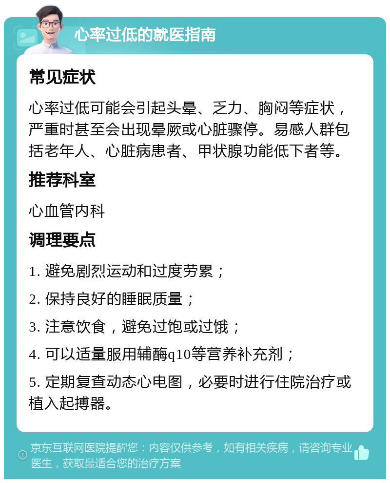 心率过低的就医指南 常见症状 心率过低可能会引起头晕、乏力、胸闷等症状，严重时甚至会出现晕厥或心脏骤停。易感人群包括老年人、心脏病患者、甲状腺功能低下者等。 推荐科室 心血管内科 调理要点 1. 避免剧烈运动和过度劳累； 2. 保持良好的睡眠质量； 3. 注意饮食，避免过饱或过饿； 4. 可以适量服用辅酶q10等营养补充剂； 5. 定期复查动态心电图，必要时进行住院治疗或植入起搏器。