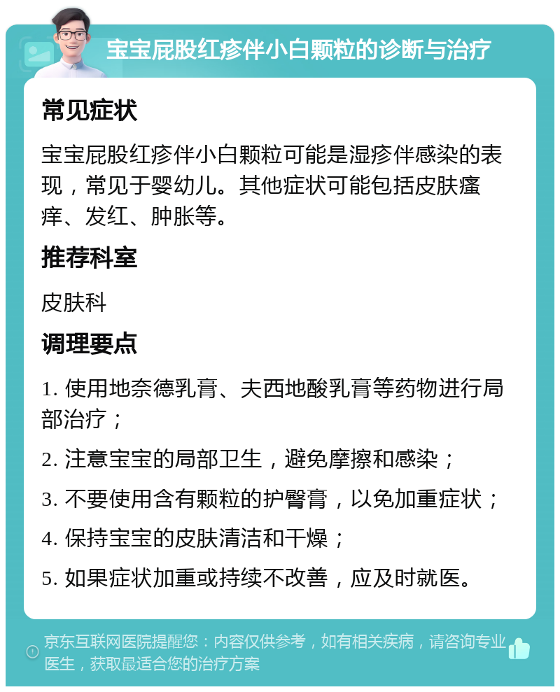 宝宝屁股红疹伴小白颗粒的诊断与治疗 常见症状 宝宝屁股红疹伴小白颗粒可能是湿疹伴感染的表现，常见于婴幼儿。其他症状可能包括皮肤瘙痒、发红、肿胀等。 推荐科室 皮肤科 调理要点 1. 使用地奈德乳膏、夫西地酸乳膏等药物进行局部治疗； 2. 注意宝宝的局部卫生，避免摩擦和感染； 3. 不要使用含有颗粒的护臀膏，以免加重症状； 4. 保持宝宝的皮肤清洁和干燥； 5. 如果症状加重或持续不改善，应及时就医。