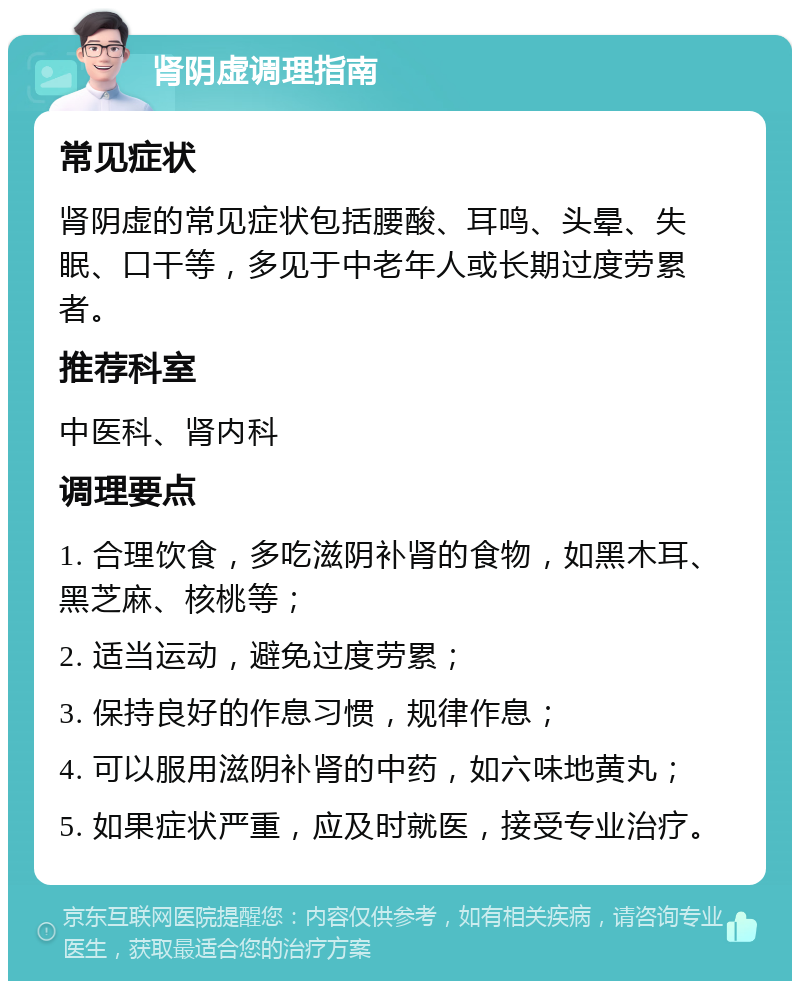 肾阴虚调理指南 常见症状 肾阴虚的常见症状包括腰酸、耳鸣、头晕、失眠、口干等，多见于中老年人或长期过度劳累者。 推荐科室 中医科、肾内科 调理要点 1. 合理饮食，多吃滋阴补肾的食物，如黑木耳、黑芝麻、核桃等； 2. 适当运动，避免过度劳累； 3. 保持良好的作息习惯，规律作息； 4. 可以服用滋阴补肾的中药，如六味地黄丸； 5. 如果症状严重，应及时就医，接受专业治疗。