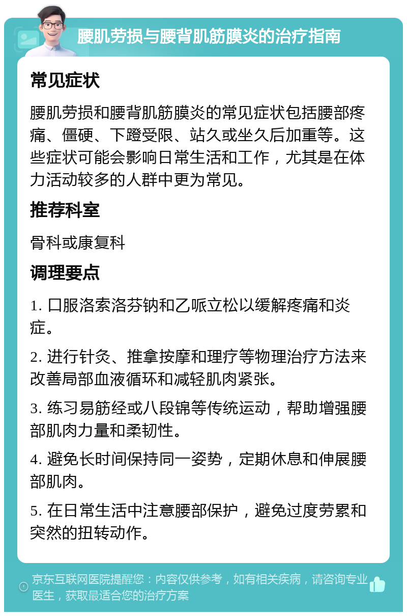 腰肌劳损与腰背肌筋膜炎的治疗指南 常见症状 腰肌劳损和腰背肌筋膜炎的常见症状包括腰部疼痛、僵硬、下蹬受限、站久或坐久后加重等。这些症状可能会影响日常生活和工作，尤其是在体力活动较多的人群中更为常见。 推荐科室 骨科或康复科 调理要点 1. 口服洛索洛芬钠和乙哌立松以缓解疼痛和炎症。 2. 进行针灸、推拿按摩和理疗等物理治疗方法来改善局部血液循环和减轻肌肉紧张。 3. 练习易筋经或八段锦等传统运动，帮助增强腰部肌肉力量和柔韧性。 4. 避免长时间保持同一姿势，定期休息和伸展腰部肌肉。 5. 在日常生活中注意腰部保护，避免过度劳累和突然的扭转动作。