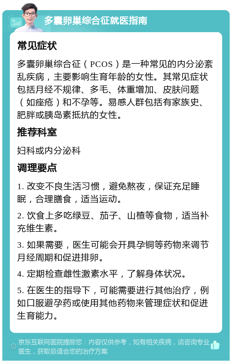 多囊卵巢综合征就医指南 常见症状 多囊卵巢综合征（PCOS）是一种常见的内分泌紊乱疾病，主要影响生育年龄的女性。其常见症状包括月经不规律、多毛、体重增加、皮肤问题（如痤疮）和不孕等。易感人群包括有家族史、肥胖或胰岛素抵抗的女性。 推荐科室 妇科或内分泌科 调理要点 1. 改变不良生活习惯，避免熬夜，保证充足睡眠，合理膳食，适当运动。 2. 饮食上多吃绿豆、茄子、山楂等食物，适当补充维生素。 3. 如果需要，医生可能会开具孕铜等药物来调节月经周期和促进排卵。 4. 定期检查雌性激素水平，了解身体状况。 5. 在医生的指导下，可能需要进行其他治疗，例如口服避孕药或使用其他药物来管理症状和促进生育能力。