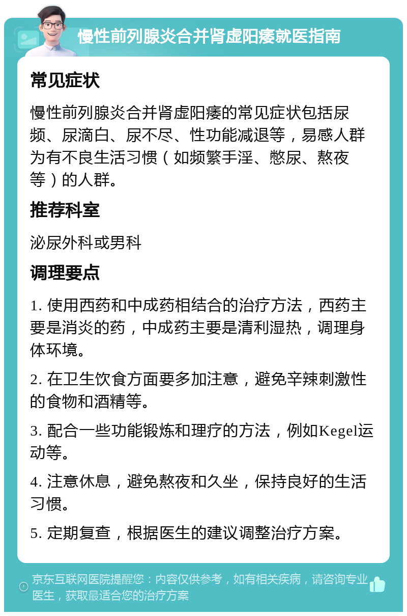 慢性前列腺炎合并肾虚阳痿就医指南 常见症状 慢性前列腺炎合并肾虚阳痿的常见症状包括尿频、尿滴白、尿不尽、性功能减退等，易感人群为有不良生活习惯（如频繁手淫、憋尿、熬夜等）的人群。 推荐科室 泌尿外科或男科 调理要点 1. 使用西药和中成药相结合的治疗方法，西药主要是消炎的药，中成药主要是清利湿热，调理身体环境。 2. 在卫生饮食方面要多加注意，避免辛辣刺激性的食物和酒精等。 3. 配合一些功能锻炼和理疗的方法，例如Kegel运动等。 4. 注意休息，避免熬夜和久坐，保持良好的生活习惯。 5. 定期复查，根据医生的建议调整治疗方案。