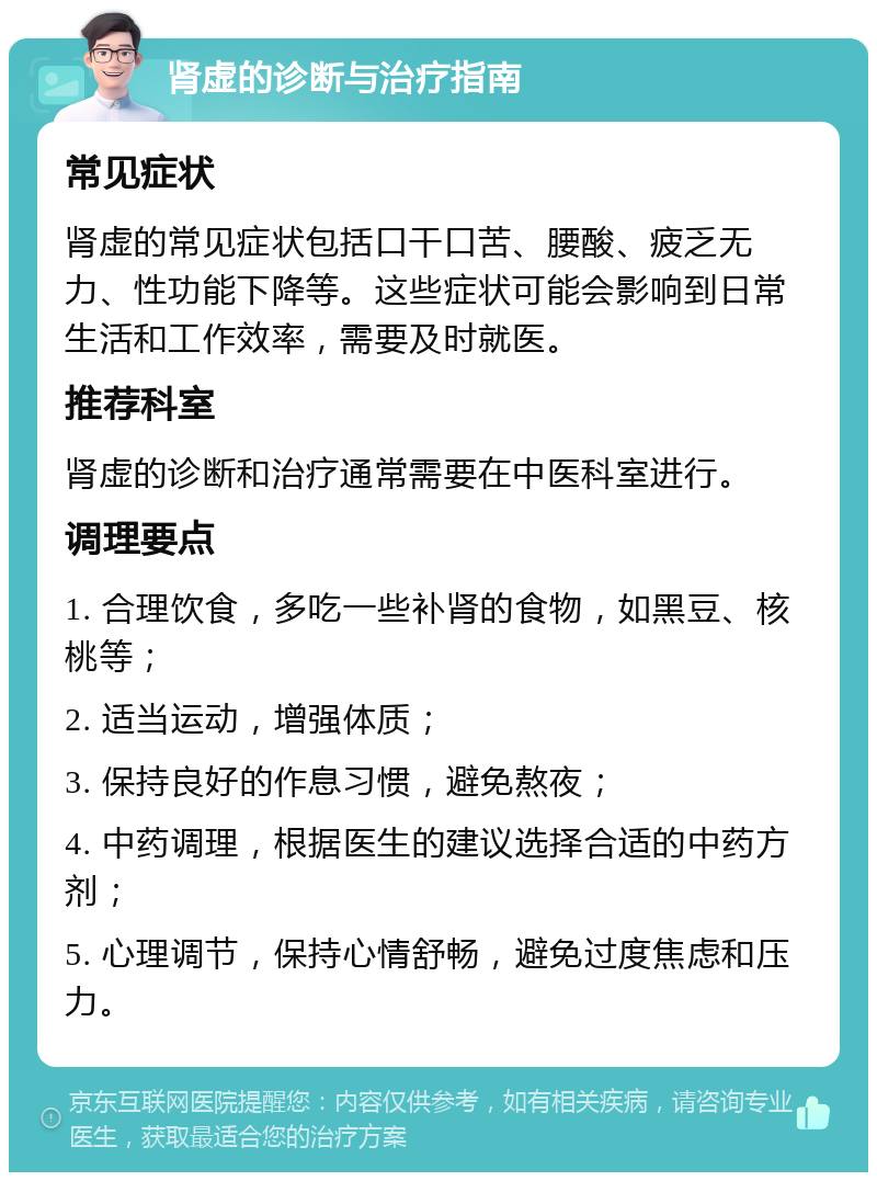 肾虚的诊断与治疗指南 常见症状 肾虚的常见症状包括口干口苦、腰酸、疲乏无力、性功能下降等。这些症状可能会影响到日常生活和工作效率，需要及时就医。 推荐科室 肾虚的诊断和治疗通常需要在中医科室进行。 调理要点 1. 合理饮食，多吃一些补肾的食物，如黑豆、核桃等； 2. 适当运动，增强体质； 3. 保持良好的作息习惯，避免熬夜； 4. 中药调理，根据医生的建议选择合适的中药方剂； 5. 心理调节，保持心情舒畅，避免过度焦虑和压力。