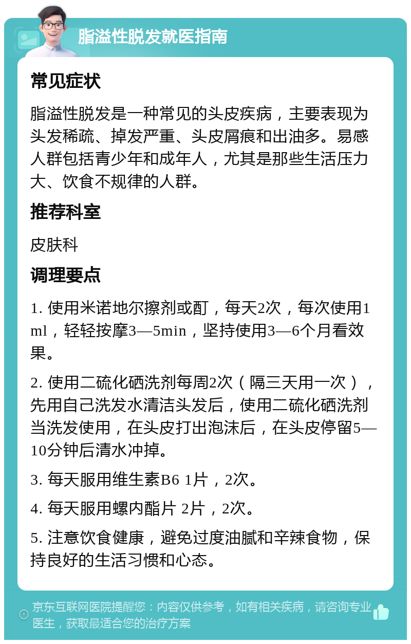 脂溢性脱发就医指南 常见症状 脂溢性脱发是一种常见的头皮疾病，主要表现为头发稀疏、掉发严重、头皮屑痕和出油多。易感人群包括青少年和成年人，尤其是那些生活压力大、饮食不规律的人群。 推荐科室 皮肤科 调理要点 1. 使用米诺地尔擦剂或酊，每天2次，每次使用1ml，轻轻按摩3—5min，坚持使用3—6个月看效果。 2. 使用二硫化硒洗剂每周2次（隔三天用一次），先用自己洗发水清洁头发后，使用二硫化硒洗剂当洗发使用，在头皮打出泡沫后，在头皮停留5—10分钟后清水冲掉。 3. 每天服用维生素B6 1片，2次。 4. 每天服用螺内酯片 2片，2次。 5. 注意饮食健康，避免过度油腻和辛辣食物，保持良好的生活习惯和心态。