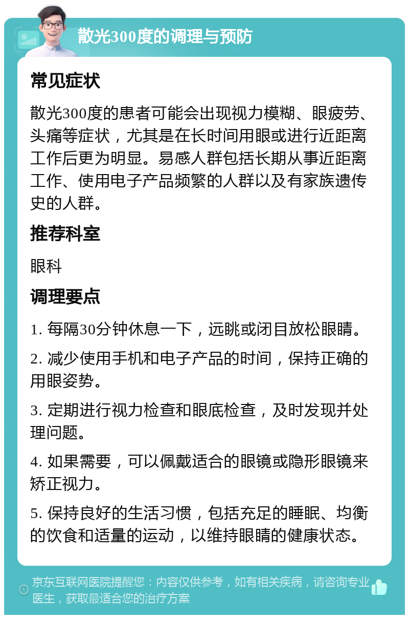 散光300度的调理与预防 常见症状 散光300度的患者可能会出现视力模糊、眼疲劳、头痛等症状，尤其是在长时间用眼或进行近距离工作后更为明显。易感人群包括长期从事近距离工作、使用电子产品频繁的人群以及有家族遗传史的人群。 推荐科室 眼科 调理要点 1. 每隔30分钟休息一下，远眺或闭目放松眼睛。 2. 减少使用手机和电子产品的时间，保持正确的用眼姿势。 3. 定期进行视力检查和眼底检查，及时发现并处理问题。 4. 如果需要，可以佩戴适合的眼镜或隐形眼镜来矫正视力。 5. 保持良好的生活习惯，包括充足的睡眠、均衡的饮食和适量的运动，以维持眼睛的健康状态。