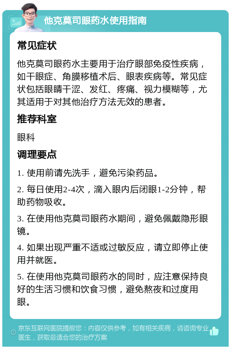 他克莫司眼药水使用指南 常见症状 他克莫司眼药水主要用于治疗眼部免疫性疾病，如干眼症、角膜移植术后、眼表疾病等。常见症状包括眼睛干涩、发红、疼痛、视力模糊等，尤其适用于对其他治疗方法无效的患者。 推荐科室 眼科 调理要点 1. 使用前请先洗手，避免污染药品。 2. 每日使用2-4次，滴入眼内后闭眼1-2分钟，帮助药物吸收。 3. 在使用他克莫司眼药水期间，避免佩戴隐形眼镜。 4. 如果出现严重不适或过敏反应，请立即停止使用并就医。 5. 在使用他克莫司眼药水的同时，应注意保持良好的生活习惯和饮食习惯，避免熬夜和过度用眼。