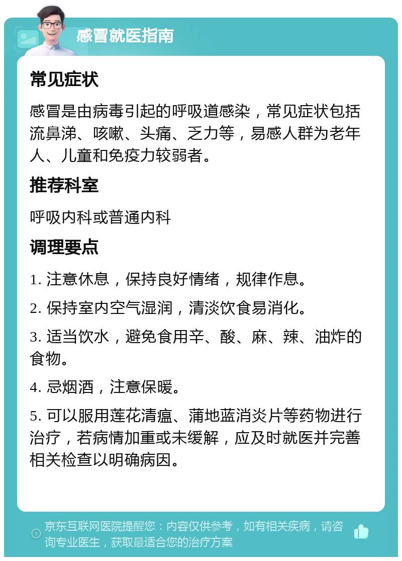 感冒就医指南 常见症状 感冒是由病毒引起的呼吸道感染，常见症状包括流鼻涕、咳嗽、头痛、乏力等，易感人群为老年人、儿童和免疫力较弱者。 推荐科室 呼吸内科或普通内科 调理要点 1. 注意休息，保持良好情绪，规律作息。 2. 保持室内空气湿润，清淡饮食易消化。 3. 适当饮水，避免食用辛、酸、麻、辣、油炸的食物。 4. 忌烟酒，注意保暖。 5. 可以服用莲花清瘟、蒲地蓝消炎片等药物进行治疗，若病情加重或未缓解，应及时就医并完善相关检查以明确病因。