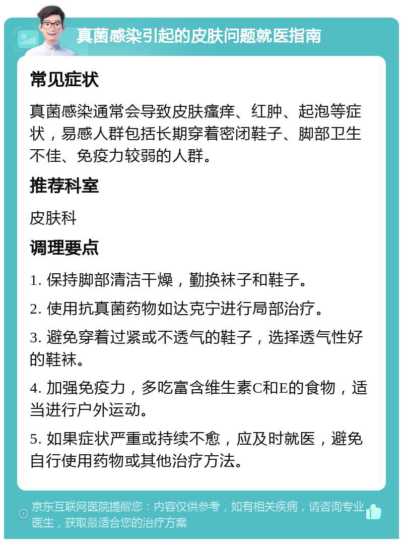 真菌感染引起的皮肤问题就医指南 常见症状 真菌感染通常会导致皮肤瘙痒、红肿、起泡等症状，易感人群包括长期穿着密闭鞋子、脚部卫生不佳、免疫力较弱的人群。 推荐科室 皮肤科 调理要点 1. 保持脚部清洁干燥，勤换袜子和鞋子。 2. 使用抗真菌药物如达克宁进行局部治疗。 3. 避免穿着过紧或不透气的鞋子，选择透气性好的鞋袜。 4. 加强免疫力，多吃富含维生素C和E的食物，适当进行户外运动。 5. 如果症状严重或持续不愈，应及时就医，避免自行使用药物或其他治疗方法。