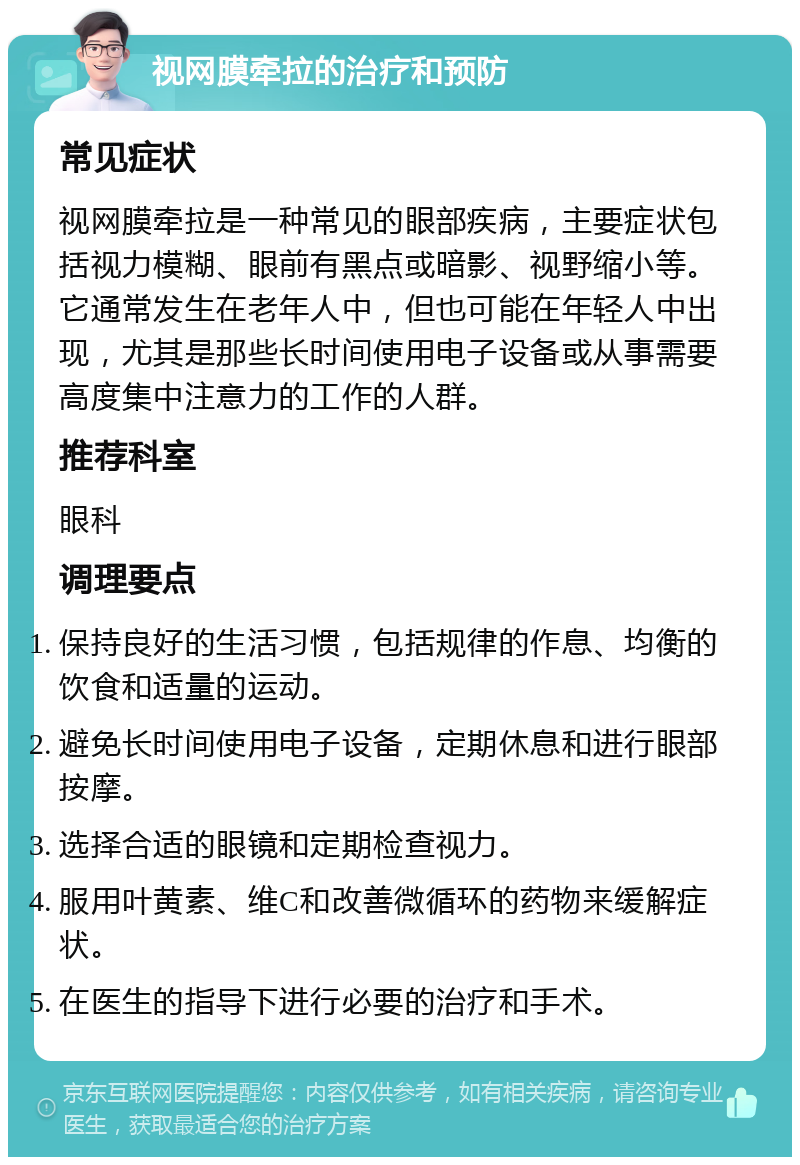 视网膜牵拉的治疗和预防 常见症状 视网膜牵拉是一种常见的眼部疾病，主要症状包括视力模糊、眼前有黑点或暗影、视野缩小等。它通常发生在老年人中，但也可能在年轻人中出现，尤其是那些长时间使用电子设备或从事需要高度集中注意力的工作的人群。 推荐科室 眼科 调理要点 保持良好的生活习惯，包括规律的作息、均衡的饮食和适量的运动。 避免长时间使用电子设备，定期休息和进行眼部按摩。 选择合适的眼镜和定期检查视力。 服用叶黄素、维C和改善微循环的药物来缓解症状。 在医生的指导下进行必要的治疗和手术。